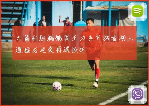 火箭狂胜鹈鹕国王力克开拓者湖人遭猛龙逆袭再遇挫折