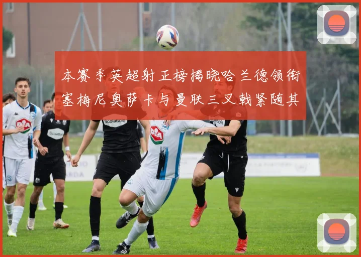 本赛季英超射正榜揭晓哈兰德领衔塞梅尼奥萨卡与曼联三叉戟紧随其后