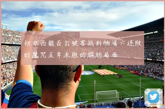 切尔西能否打破客战利物浦六连败的魔咒五年未胜的尴尬局面