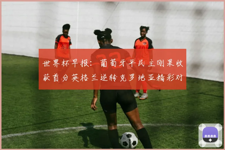 世界杯早报：葡萄牙平民主刚果收获首分英格兰逆转克罗地亚精彩对决
