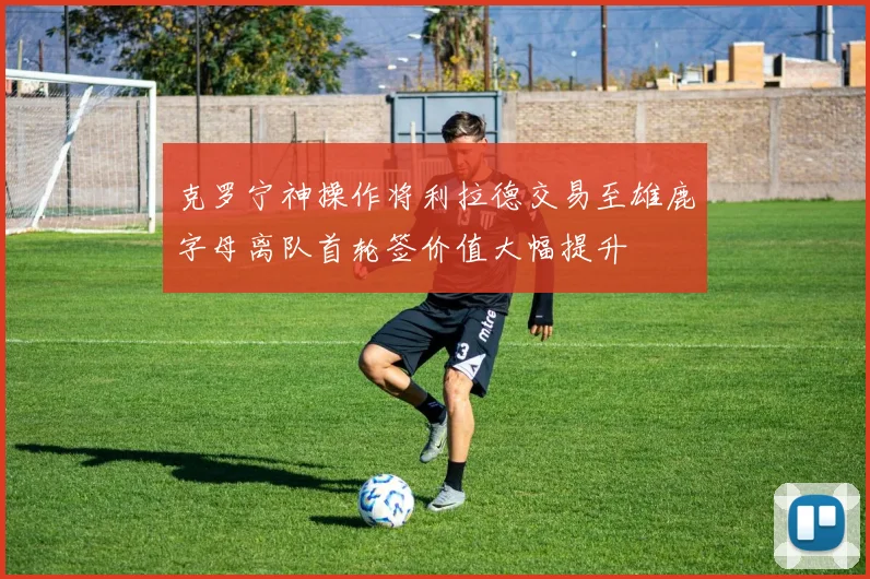 克罗宁神操作将利拉德交易至雄鹿字母离队首轮签价值大幅提升