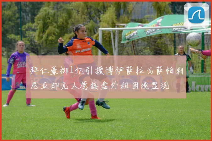 拜仁豪掷1亿引援博伊萨拉戈萨帕利尼亚却无人愿接盘外租困境显现