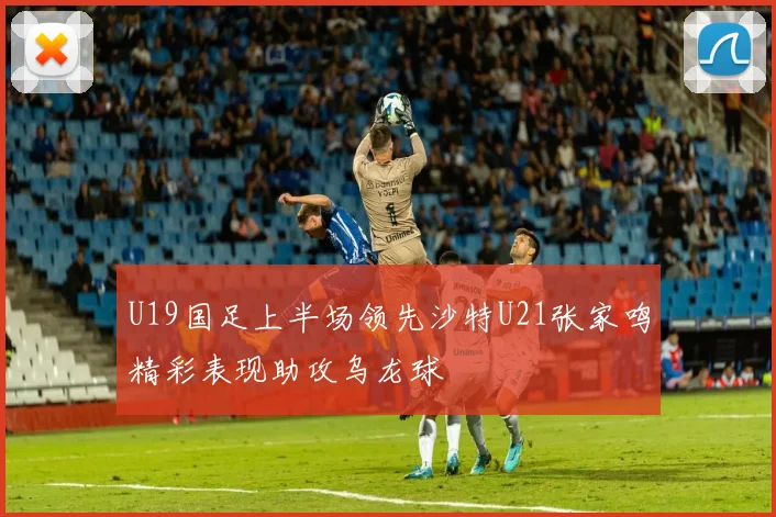 U19国足上半场领先沙特U21张家鸣精彩表现助攻乌龙球