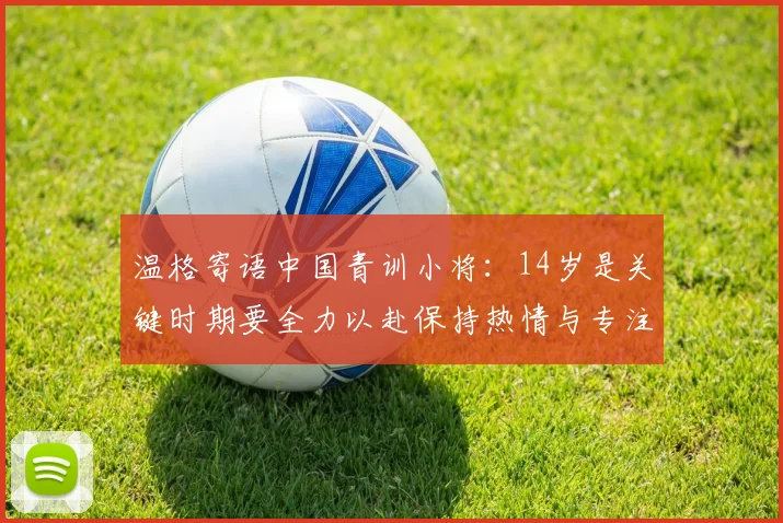 温格寄语中国青训小将：14岁是关键时期要全力以赴保持热情与专注