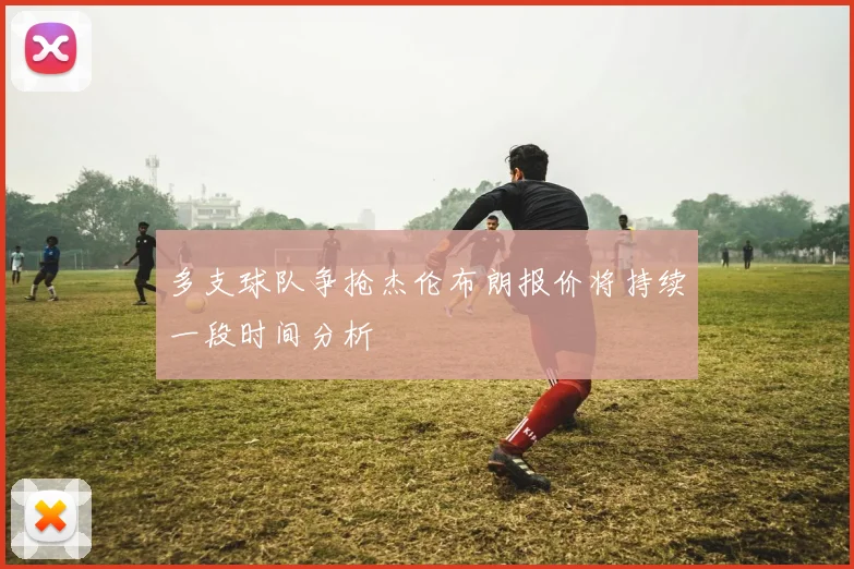 多支球队争抢杰伦布朗报价将持续一段时间分析