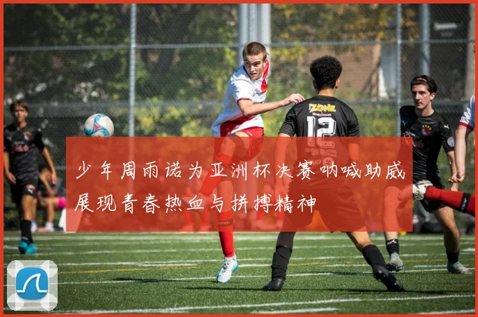 少年周雨诺为亚洲杯决赛呐喊助威展现青春热血与拼搏精神