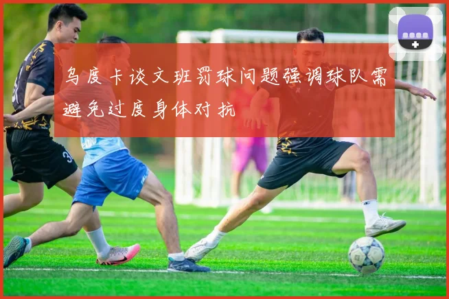 乌度卡谈文班罚球问题强调球队需避免过度身体对抗