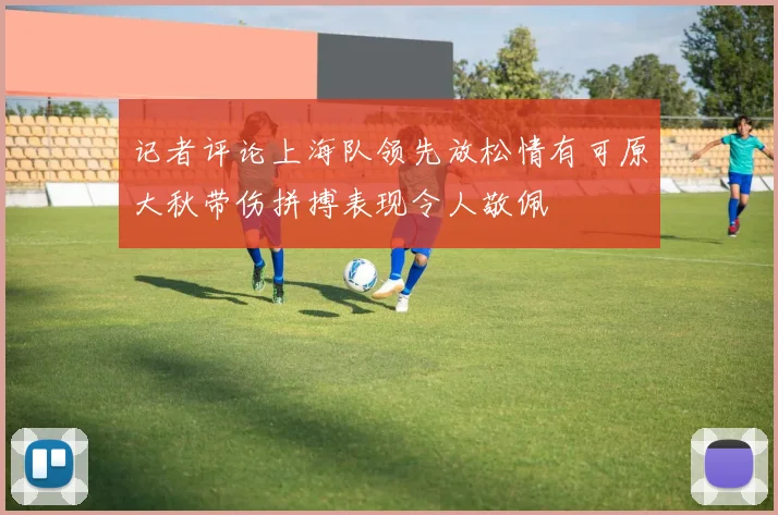 记者评论上海队领先放松情有可原大秋带伤拼搏表现令人敬佩